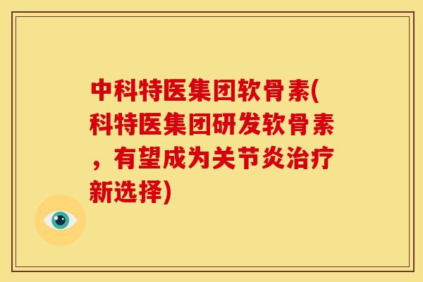 中科特医集团软骨素(科特医集团研发软骨素，有望成为关节炎治疗新选择)