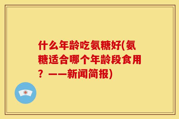 什么年龄吃氨糖好(氨糖适合哪个年龄段食用?——新闻简报)-第1张图片-关节骑士 什么年龄吃氨糖好(氨糖适合哪个年龄段食用?——新闻简报)-第1张图片-关节骑士