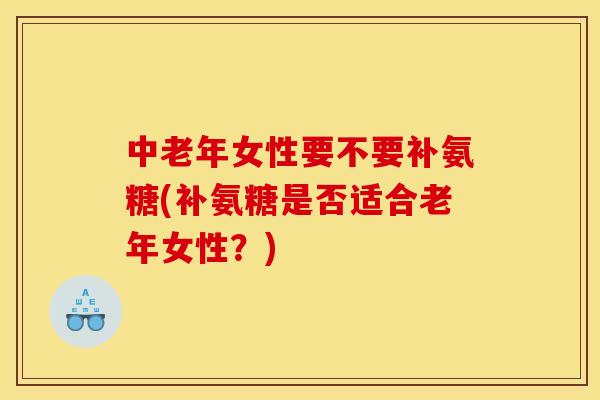 中老年女性要不要补氨糖(补氨糖是否适合老年女性？)