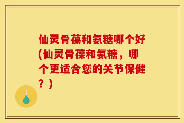 仙灵骨葆和氨糖哪个好(仙灵骨葆和氨糖，哪个更适合您的关节保健？)