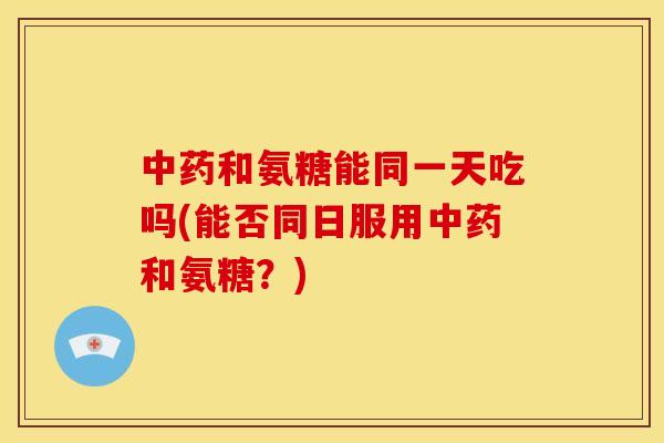 中药和氨糖能同一天吃吗(能否同日服用中药和氨糖？)