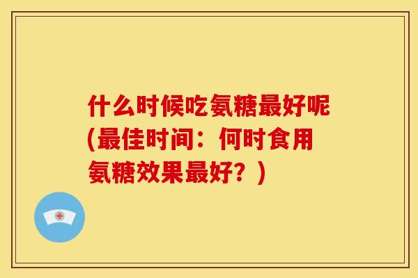 什么时候吃氨糖最好呢(最佳时间:何时食用氨糖效果最好?)-第1张图片-关节骑士 什么时候吃氨糖最好呢(最佳时间:何时食用氨糖效果最好?)-第1张图片-关节骑士