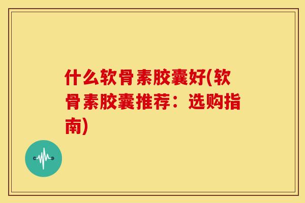 什么软骨素胶囊好(软骨素胶囊推荐：选购指南)