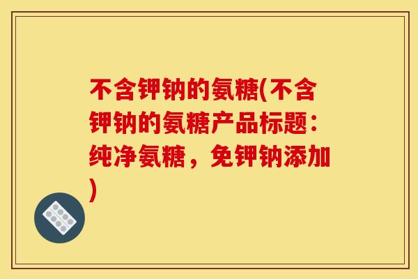 不含钾钠的氨糖(不含钾钠的氨糖产品标题：纯净氨糖，免钾钠添加)