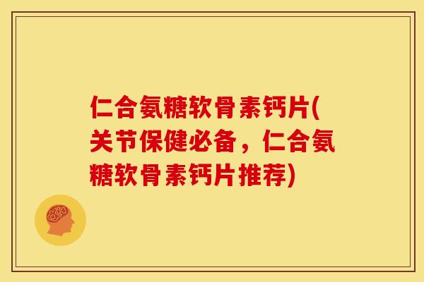 仁合氨糖软骨素钙片(关节保健必备，仁合氨糖软骨素钙片推荐)