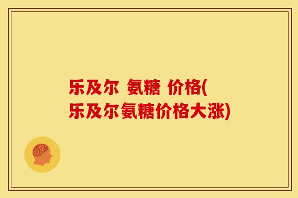 乐及尔 氨糖 价格(乐及尔氨糖价格大涨)
