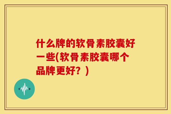 什么牌的软骨素胶囊好一些(软骨素胶囊哪个品牌更好？)-第1张图片-关节骑士