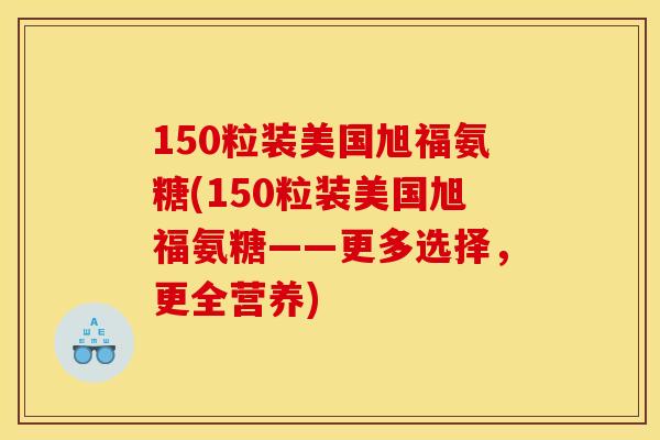 150粒装美国旭福氨糖(150粒装美国旭福氨糖——更多选择，更全营养)