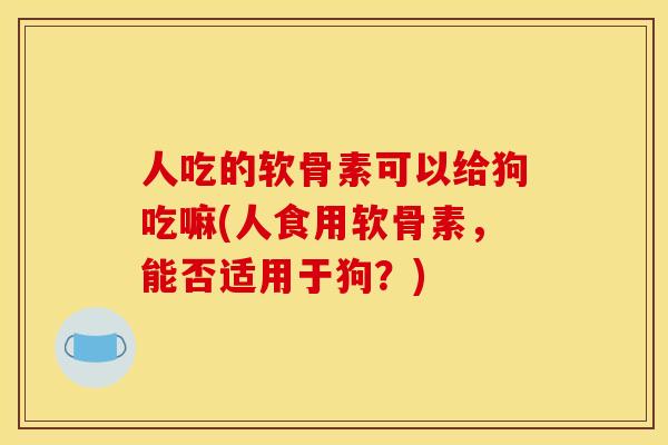 人吃的软骨素可以给狗吃嘛(人食用软骨素，能否适用于狗？)-第1张图片-关节骑士