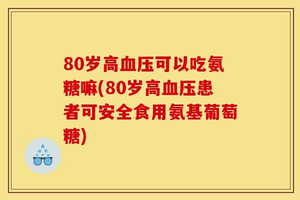 80岁高血压可以吃氨糖嘛(80岁高血压患者可安全食用氨基葡萄糖)