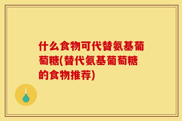什么食物可代替氨基葡萄糖(替代氨基葡萄糖的食物推荐)