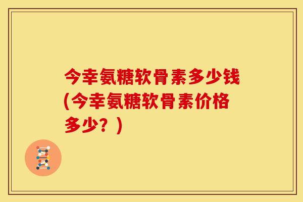 今幸氨糖软骨素多少钱(今幸氨糖软骨素价格多少？)