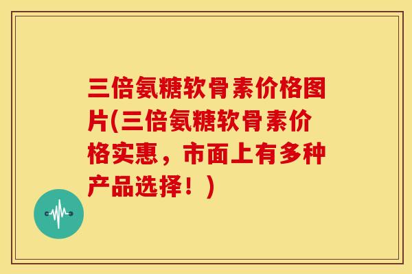 三倍氨糖软骨素价格图片(三倍氨糖软骨素价格实惠，市面上有多种产品选择！)