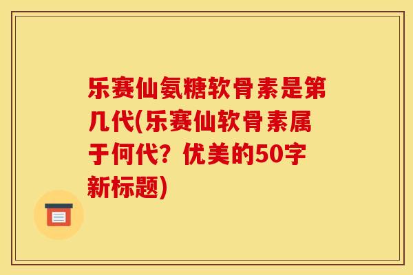 乐赛仙氨糖软骨素是第几代(乐赛仙软骨素属于何代？优美的50字新标题)-第1张图片-关节骑士