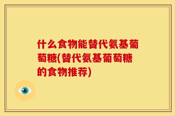 什么食物能替代氨基葡萄糖(替代氨基葡萄糖的食物推荐)