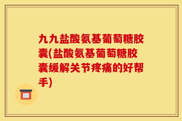 九九盐酸氨基葡萄糖胶囊(盐酸氨基葡萄糖胶囊缓解关节疼痛的好帮手)