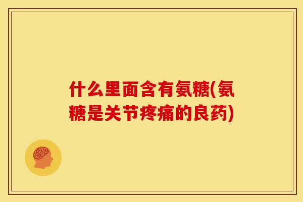 什么里面含有氨糖(氨糖是关节疼痛的良药)