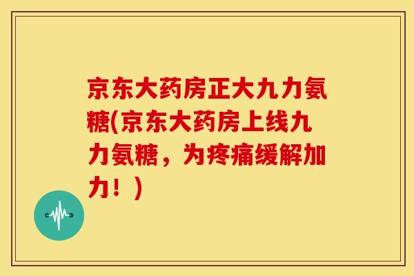 京东大药房正大九力氨糖(京东大药房上线九力氨糖，为疼痛缓解加力！)