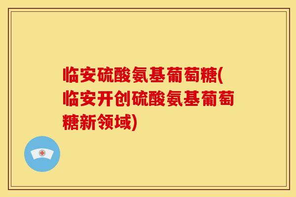 临安硫酸氨基葡萄糖(临安开创硫酸氨基葡萄糖新领域)
