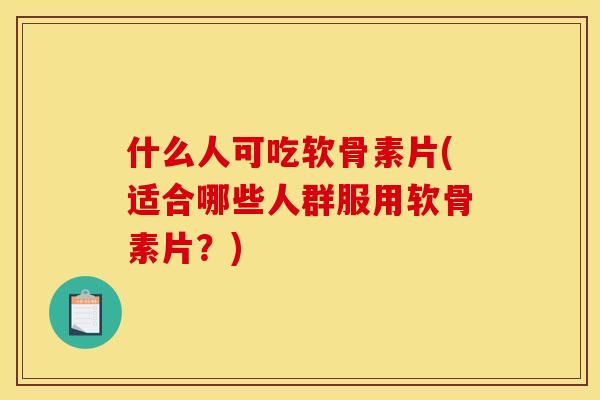 什么人可吃软骨素片(适合哪些人群服用软骨素片？)