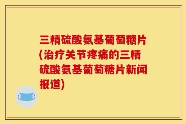 三精硫酸氨基葡萄糖片(治疗关节疼痛的三精硫酸氨基葡萄糖片新闻报道)