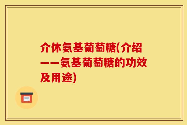 介休氨基葡萄糖(介绍——氨基葡萄糖的功效及用途)