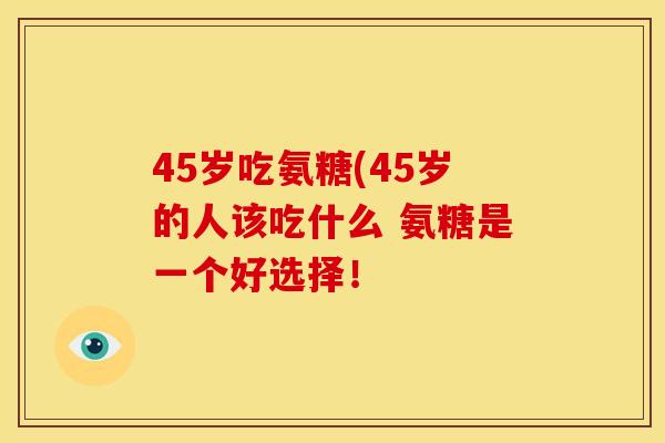 45岁吃氨糖(45岁的人该吃什么 氨糖是一个好选择！