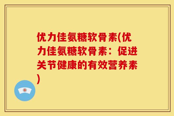 优力佳氨糖软骨素(优力佳氨糖软骨素：促进关节健康的有效营养素)