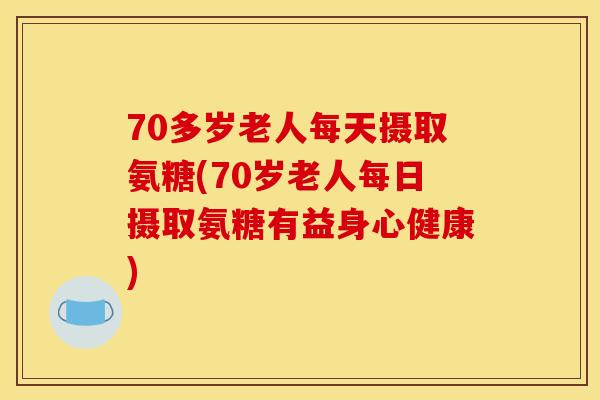 70多岁老人每天摄取氨糖(70岁老人每日摄取氨糖有益身心健康)