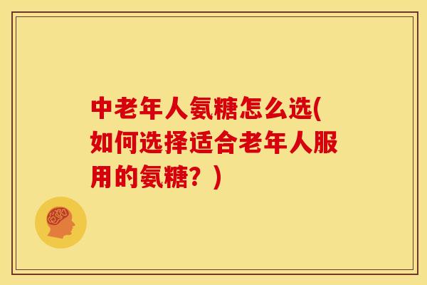中老年人氨糖怎么选(如何选择适合老年人服用的氨糖？)