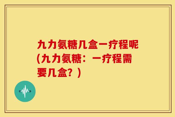九力氨糖几盒一疗程呢(九力氨糖：一疗程需要几盒？)-第1张图片-关节骑士