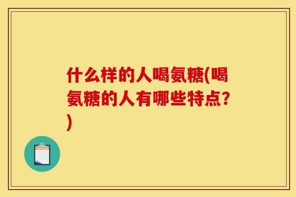 什么样的人喝氨糖(喝氨糖的人有哪些特点？)