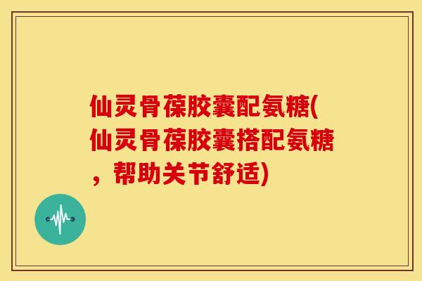 仙灵骨葆胶囊配氨糖(仙灵骨葆胶囊搭配氨糖，帮助关节舒适)