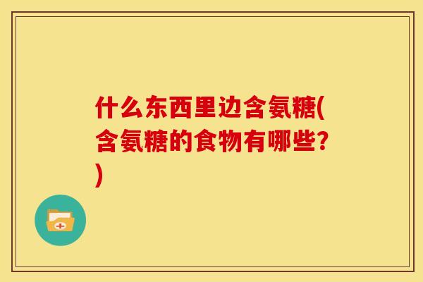 什么东西里边含氨糖(含氨糖的食物有哪些？)