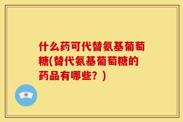 什么药可代替氨基葡萄糖(替代氨基葡萄糖的药品有哪些？)