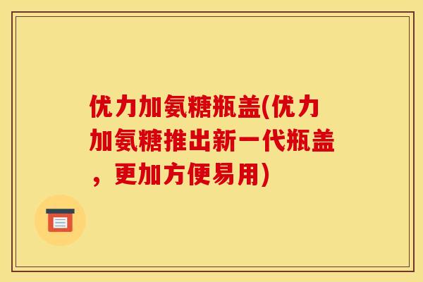 优力加氨糖瓶盖(优力加氨糖推出新一代瓶盖，更加方便易用)