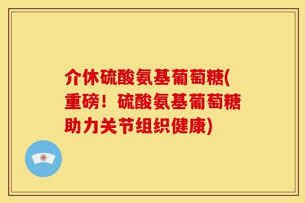 介休硫酸氨基葡萄糖(重磅！硫酸氨基葡萄糖助力关节组织健康)