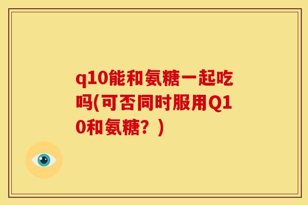 q10能和氨糖一起吃吗(可否同时服用Q10和氨糖？)