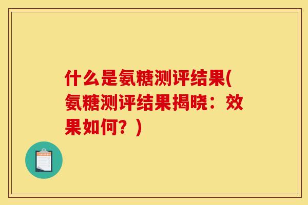 什么是氨糖测评结果(氨糖测评结果揭晓：效果如何？)-第1张图片-关节骑士