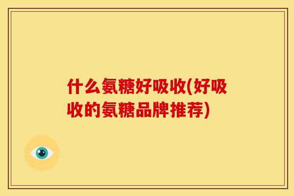 什么氨糖好吸收(好吸收的氨糖品牌推荐)