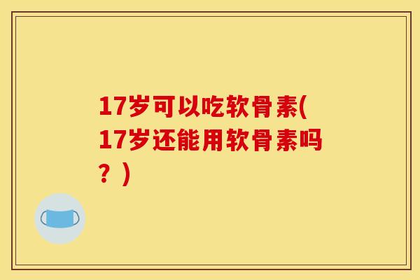 17岁可以吃软骨素(17岁还能用软骨素吗？)