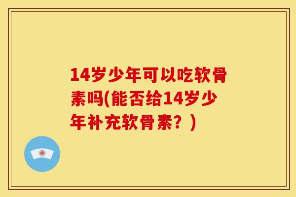 14岁少年可以吃软骨素吗(能否给14岁少年补充软骨素？)