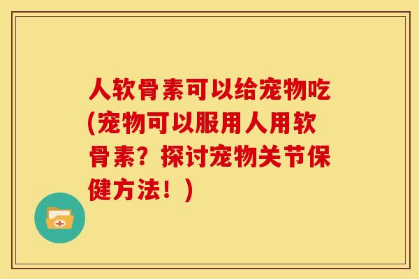 人软骨素可以给宠物吃(宠物可以服用人用软骨素？探讨宠物关节保健方法！)