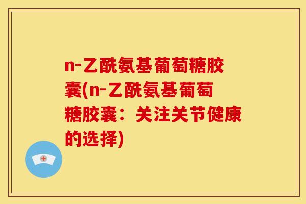 n-乙酰氨基葡萄糖胶囊(n-乙酰氨基葡萄糖胶囊：关注关节健康的选择)