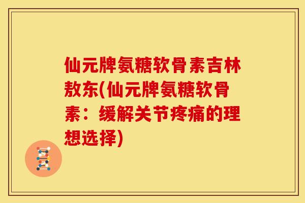 仙元牌氨糖软骨素吉林敖东(仙元牌氨糖软骨素：缓解关节疼痛的理想选择)