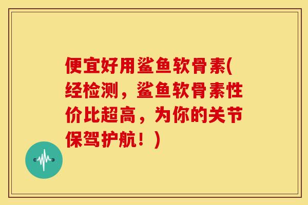 便宜好用鲨鱼软骨素(经检测，鲨鱼软骨素性价比超高，为你的关节保驾护航！)