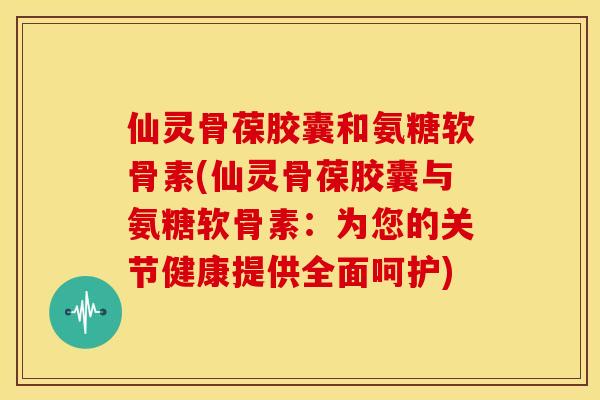 仙灵骨葆胶囊和氨糖软骨素(仙灵骨葆胶囊与氨糖软骨素：为您的关节健康提供全面呵护)