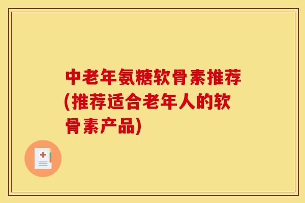 中老年氨糖软骨素推荐(推荐适合老年人的软骨素产品)