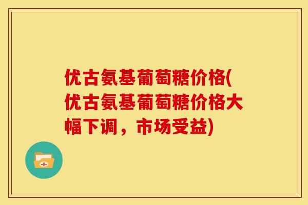 优古氨基葡萄糖价格(优古氨基葡萄糖价格大幅下调，市场受益)