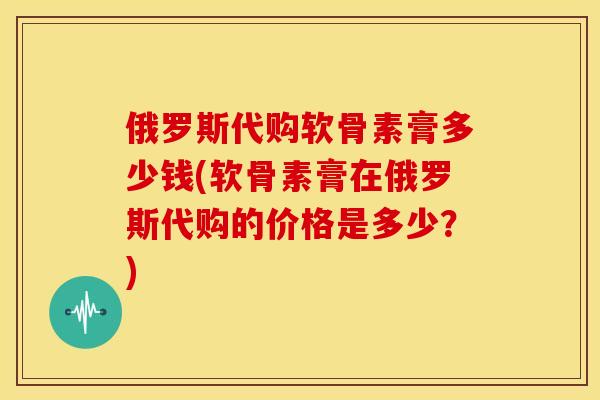 俄罗斯代购软骨素膏多少钱(软骨素膏在俄罗斯代购的价格是多少？)